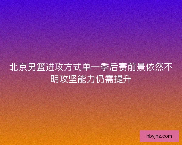 北京男篮进攻方式单一季后赛前景依然不明攻坚能力仍需提升