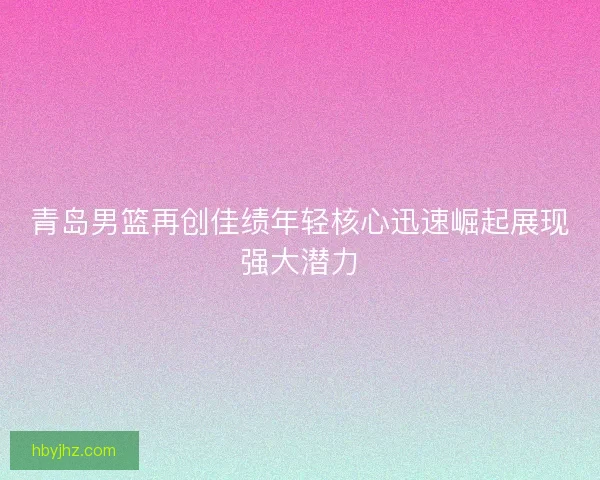 青岛男篮再创佳绩年轻核心迅速崛起展现强大潜力
