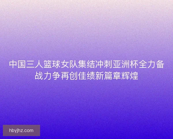 中国三人篮球女队集结冲刺亚洲杯全力备战力争再创佳绩新篇章辉煌