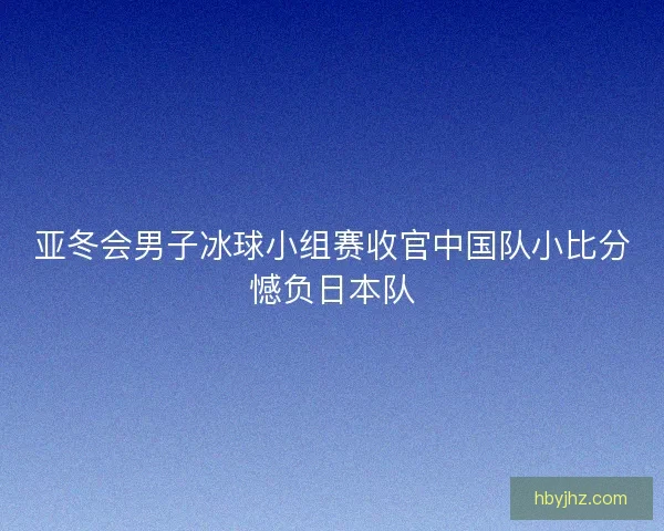 亚冬会男子冰球小组赛收官中国队小比分憾负日本队